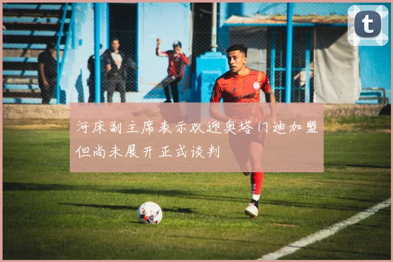 河床副主席表示欢迎奥塔门迪加盟但尚未展开正式谈判