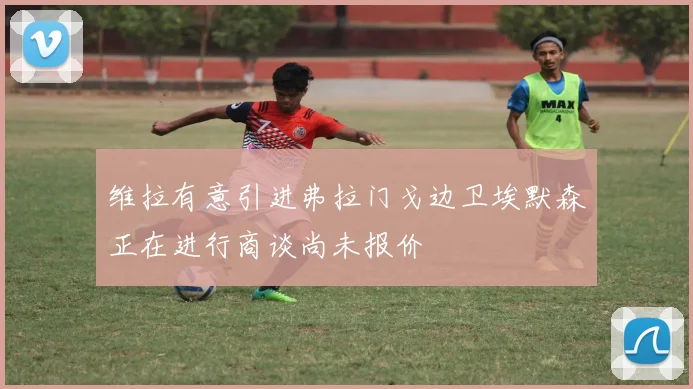 维拉有意引进弗拉门戈边卫埃默森正在进行商谈尚未报价