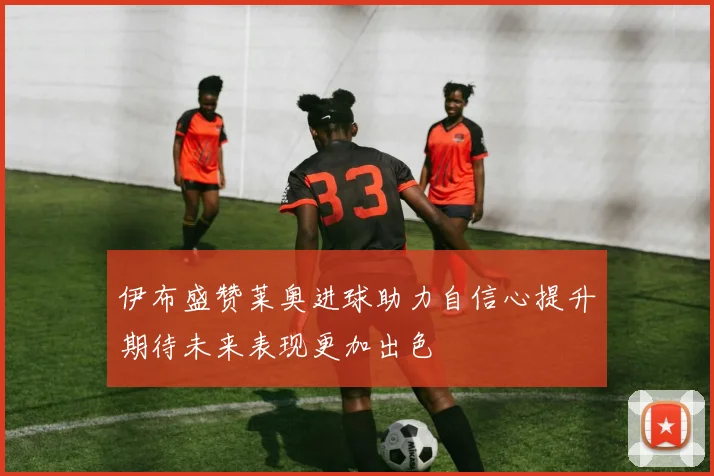 伊布盛赞莱奥进球助力自信心提升期待未来表现更加出色