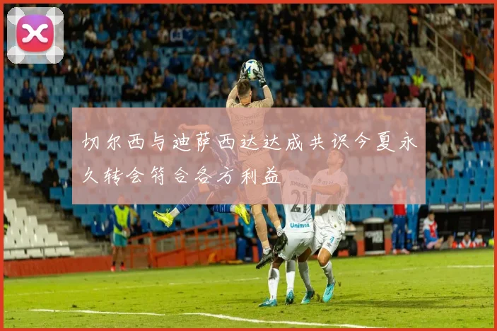 切尔西与迪萨西达达成共识今夏永久转会符合各方利益