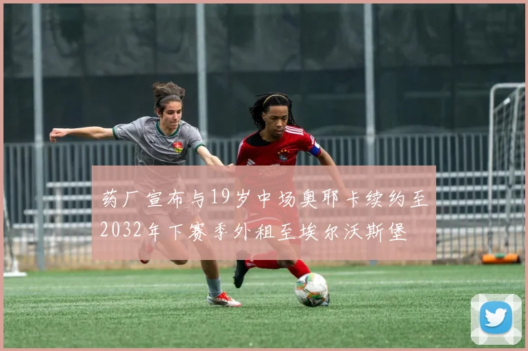 药厂宣布与19岁中场奥耶卡续约至2032年下赛季外租至埃尔沃斯堡