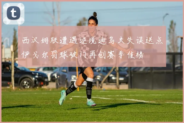 西汉姆联遭遇逆境迪乌夫失误送点伊戈尔罚球破门再创赛季佳绩