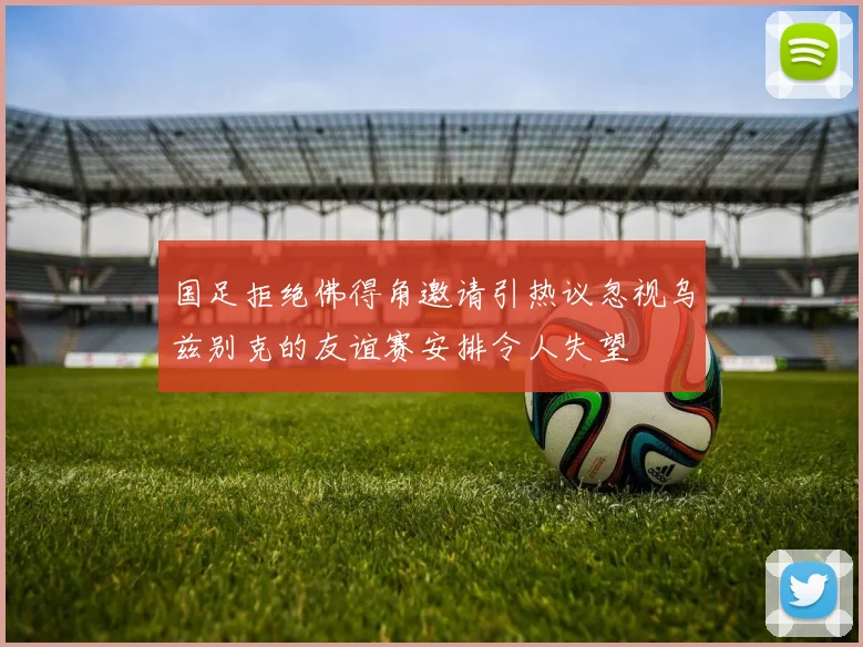 国足拒绝佛得角邀请引热议忽视乌兹别克的友谊赛安排令人失望