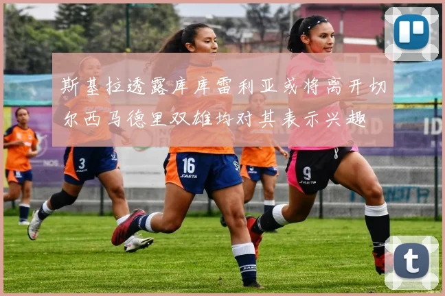 斯基拉透露库库雷利亚或将离开切尔西马德里双雄均对其表示兴趣