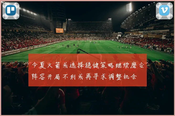 今夏火箭或选择稳健策略继续磨合阵容开局不利或再寻求调整机会