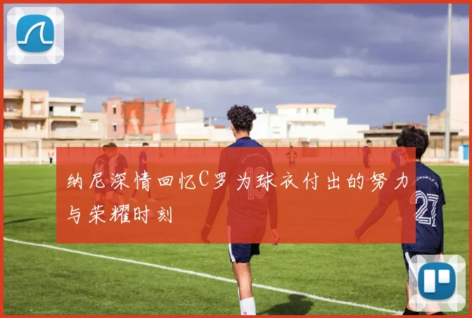 纳尼深情回忆C罗为球衣付出的努力与荣耀时刻