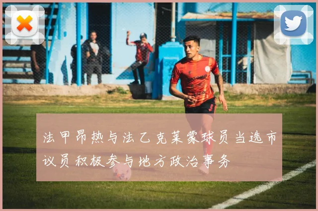 法甲昂热与法乙克莱蒙球员当选市议员积极参与地方政治事务