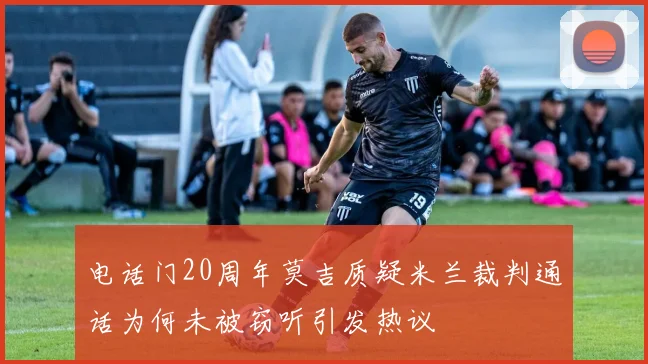 电话门20周年莫吉质疑米兰裁判通话为何未被窃听引发热议