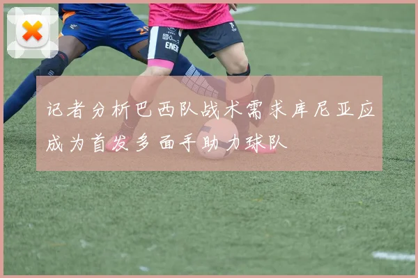 记者分析巴西队战术需求库尼亚应成为首发多面手助力球队