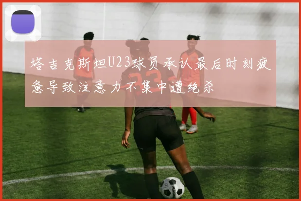 塔吉克斯坦U23球员承认最后时刻疲惫导致注意力不集中遭绝杀