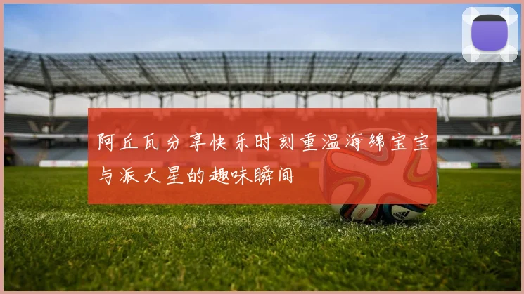 阿丘瓦分享快乐时刻重温海绵宝宝与派大星的趣味瞬间