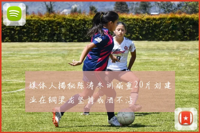 媒体人揭秘陈涛冬训减重20斤刘建业在铜梁龙坚持戒酒不沾