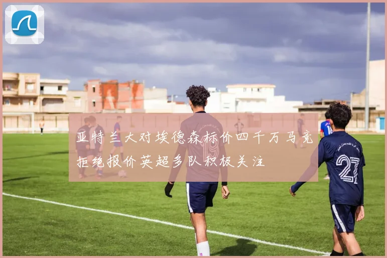 亚特兰大对埃德森标价四千万马竞拒绝报价英超多队积极关注