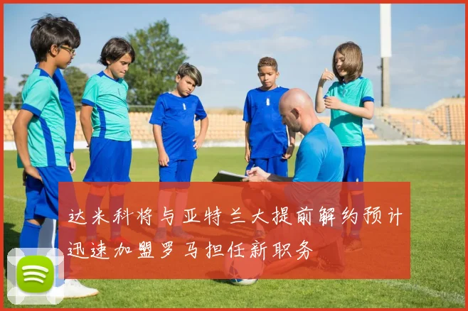 达米科将与亚特兰大提前解约预计迅速加盟罗马担任新职务