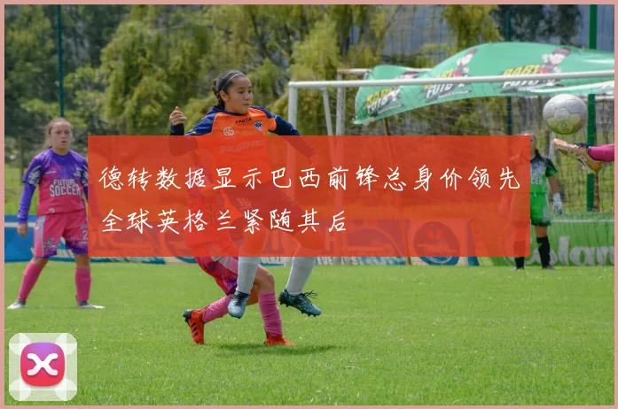 德转数据显示巴西前锋总身价领先全球英格兰紧随其后