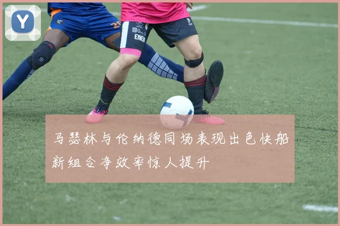 马瑟林与伦纳德同场表现出色快船新组合净效率惊人提升