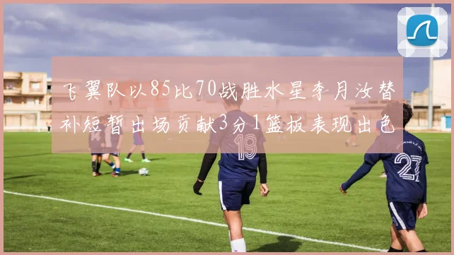 飞翼队以85比70战胜水星李月汝替补短暂出场贡献3分1篮板表现出色