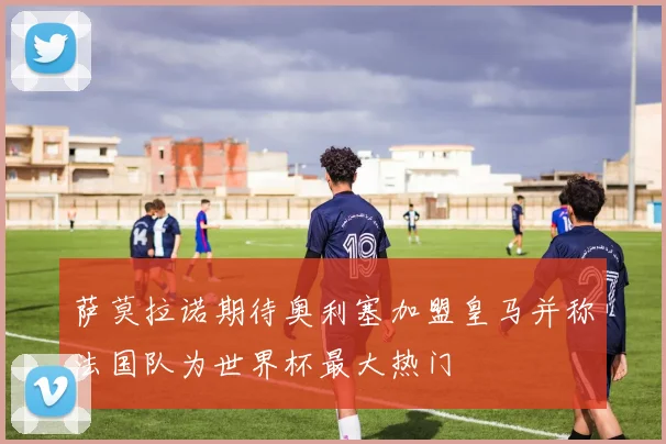 萨莫拉诺期待奥利塞加盟皇马并称法国队为世界杯最大热门