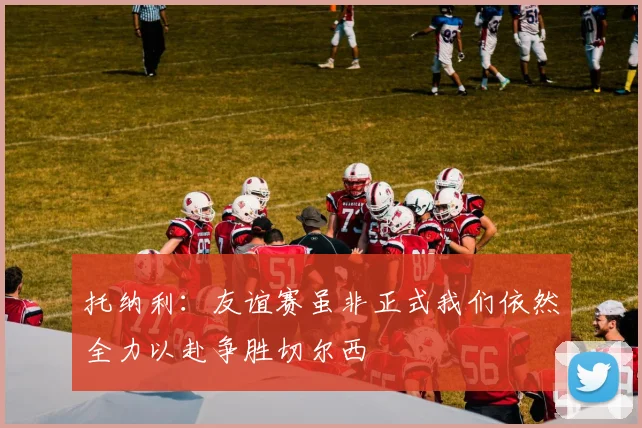 托纳利：友谊赛虽非正式我们依然全力以赴争胜切尔西