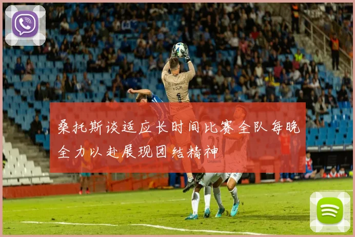 桑托斯谈适应长时间比赛全队每晚全力以赴展现团结精神