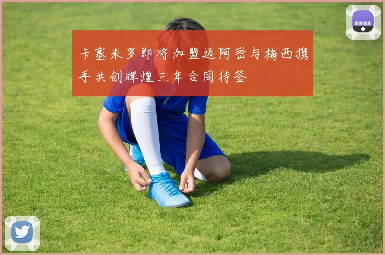 卡塞米罗即将加盟迈阿密与梅西携手共创辉煌三年合同待签