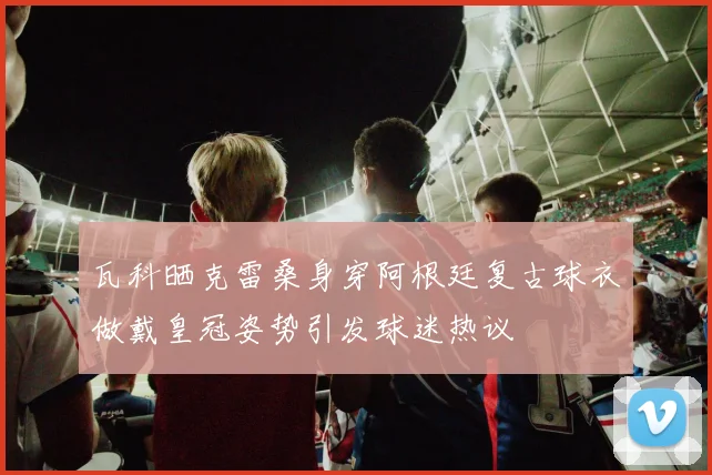 瓦科晒克雷桑身穿阿根廷复古球衣做戴皇冠姿势引发球迷热议